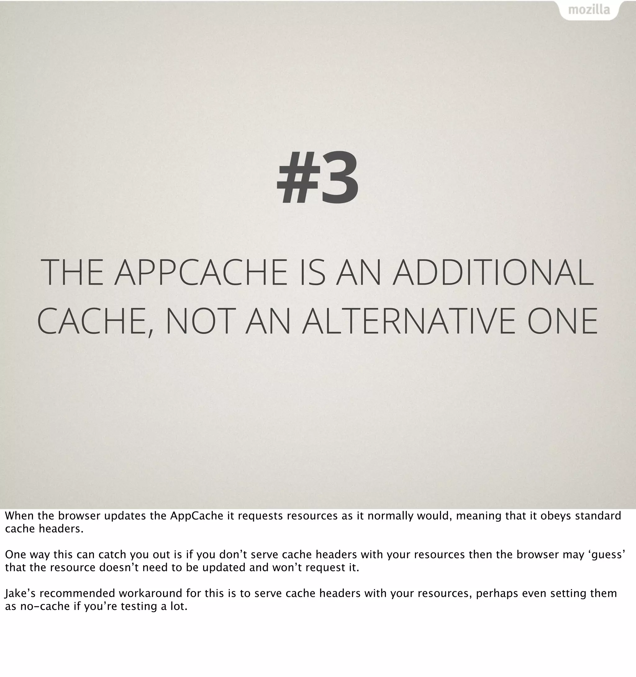 #3
     THE APPCACHE IS AN ADDITIONAL
     CACHE, NOT AN ALTERNATIVE ONE




When the browser updates the AppCache it requests resources as it normally would, meaning that it obeys standard
cache headers.

One way this can catch you out is if you don’t serve cache headers with your resources then the browser may ‘guess’
that the resource doesn’t need to be updated and won’t request it.

Jake’s recommended workaround for this is to serve cache headers with your resources, perhaps even setting them
as no-cache if you’re testing a lot.
 