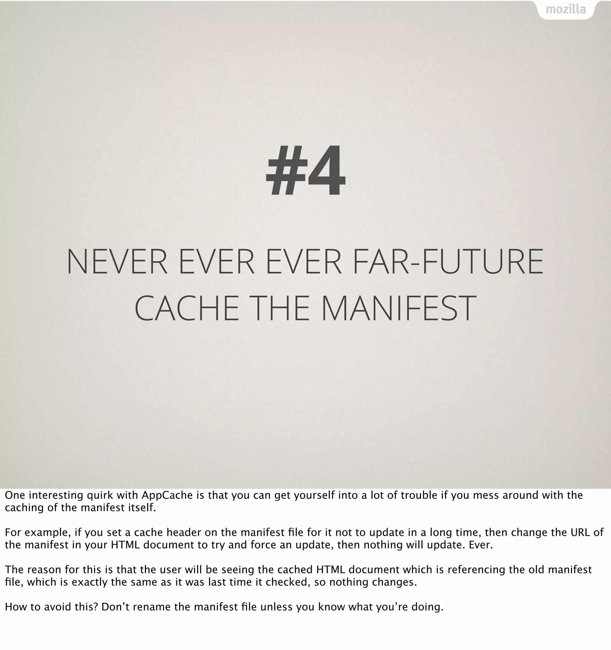 #4
           NEVER EVER EVER FAR-FUTURE
              CACHE THE MANIFEST




One interesting quirk with AppCache is that you can get yourself into a lot of trouble if you mess around with the
caching of the manifest itself.

For example, if you set a cache header on the manifest ﬁle for it not to update in a long time, then change the URL of
the manifest in your HTML document to try and force an update, then nothing will update. Ever.

The reason for this is that the user will be seeing the cached HTML document which is referencing the old manifest
ﬁle, which is exactly the same as it was last time it checked, so nothing changes.

How to avoid this? Don’t rename the manifest ﬁle unless you know what you’re doing.
 