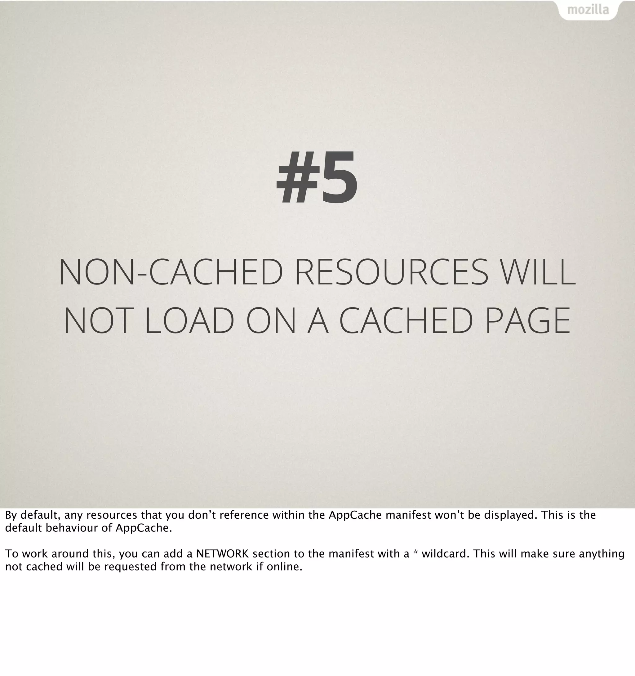 #5
         NON-CACHED RESOURCES WILL
         NOT LOAD ON A CACHED PAGE




By default, any resources that you don’t reference within the AppCache manifest won’t be displayed. This is the
default behaviour of AppCache.

To work around this, you can add a NETWORK section to the manifest with a * wildcard. This will make sure anything
not cached will be requested from the network if online.
 