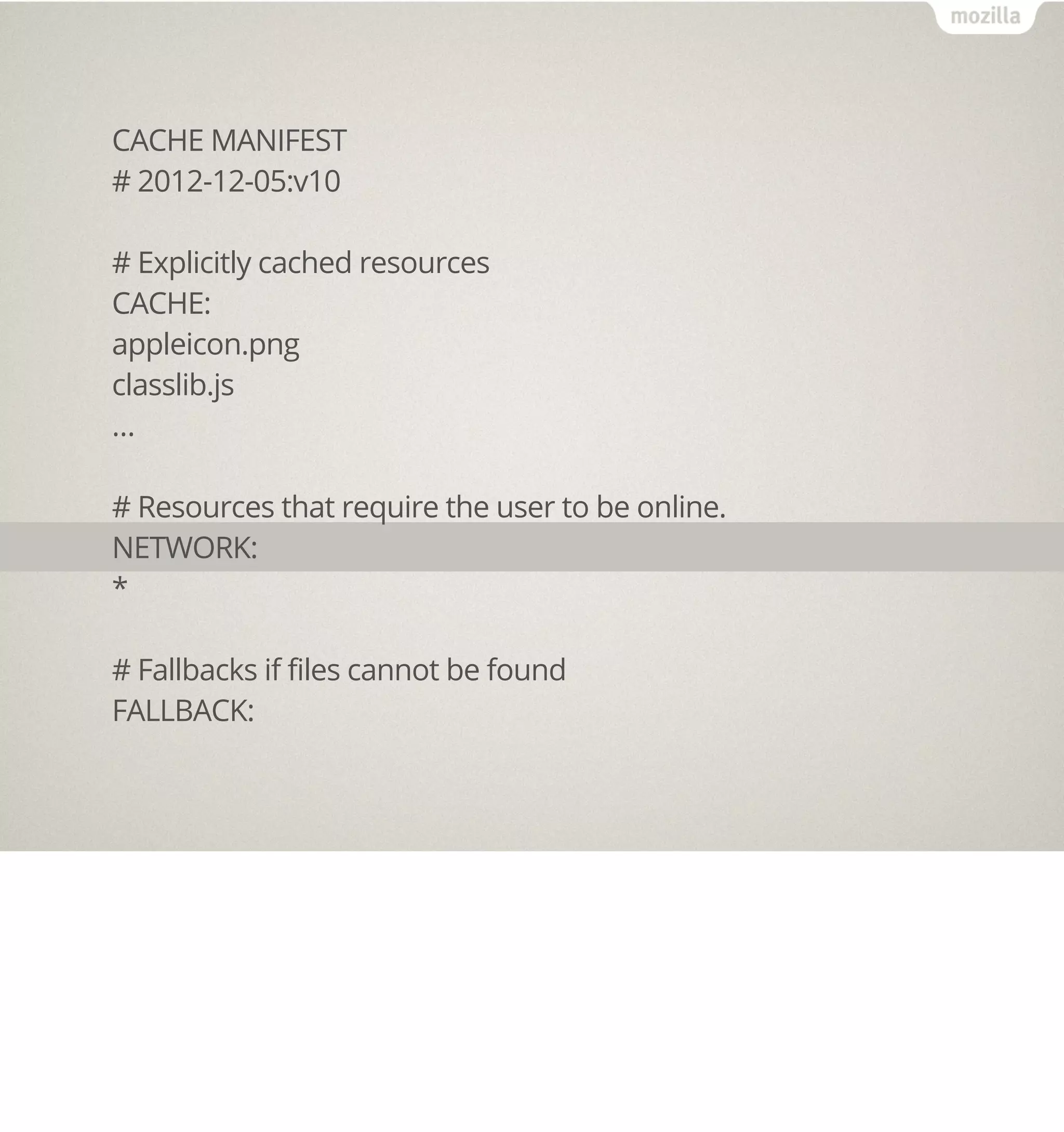 CACHE MANIFEST
# 2012-12-05:v10

# Explicitly cached resources
CACHE:
appleicon.png
classlib.js
…

# Resources that require the user to be online.
NETWORK:
*

# Fallbacks if files cannot be found
FALLBACK:
 