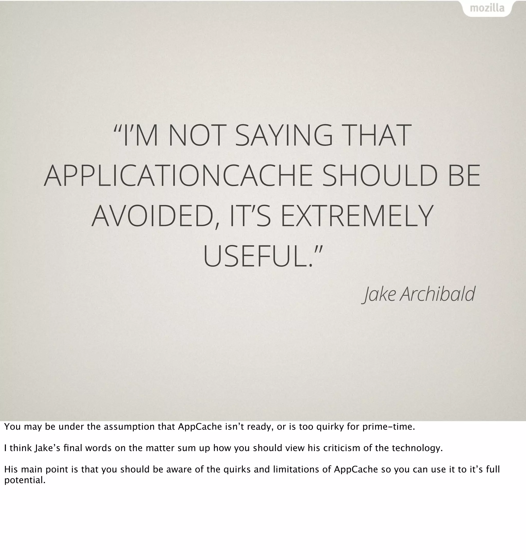 “I’M NOT SAYING THAT
         APPLICATIONCACHE SHOULD BE
            AVOIDED, IT’S EXTREMELY
                    USEFUL.”
                                                                                   Jake Archibald




You may be under the assumption that AppCache isn’t ready, or is too quirky for prime-time.

I think Jake’s ﬁnal words on the matter sum up how you should view his criticism of the technology.

His main point is that you should be aware of the quirks and limitations of AppCache so you can use it to it’s full
potential.
 