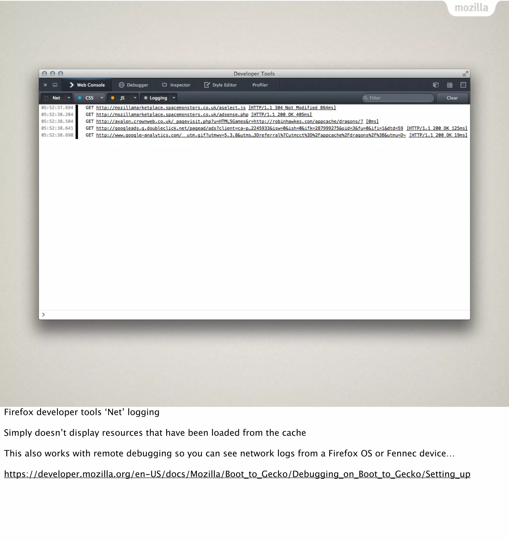 Firefox developer tools ‘Net’ logging

Simply doesn’t display resources that have been loaded from the cache

This also works with remote debugging so you can see network logs from a Firefox OS or Fennec device…

https://developer.mozilla.org/en-US/docs/Mozilla/Boot_to_Gecko/Debugging_on_Boot_to_Gecko/Setting_up
 