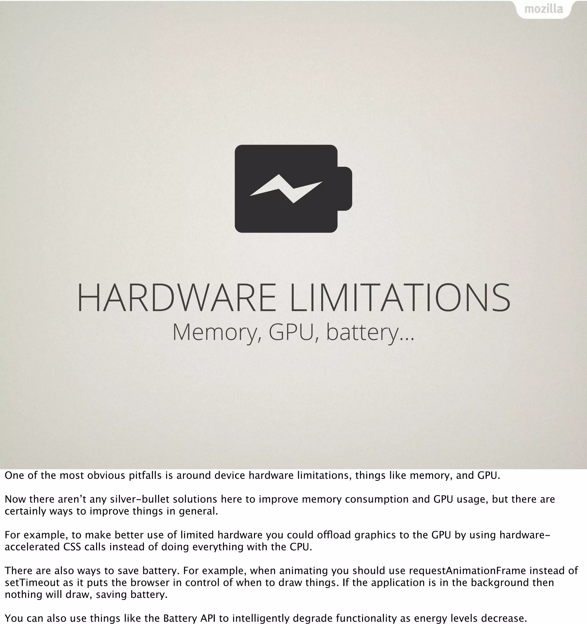 HARDWARE LIMITATIONS
                                   Memory, GPU, battery…




One of the most obvious pitfalls is around device hardware limitations, things like memory, and GPU.

Now there aren’t any silver-bullet solutions here to improve memory consumption and GPU usage, but there are
certainly ways to improve things in general.

For example, to make better use of limited hardware you could offload graphics to the GPU by using hardware-
accelerated CSS calls instead of doing everything with the CPU.

There are also ways to save battery. For example, when animating you should use requestAnimationFrame instead of
setTimeout as it puts the browser in control of when to draw things. If the application is in the background then
nothing will draw, saving battery.

You can also use things like the Battery API to intelligently degrade functionality as energy levels decrease.
 