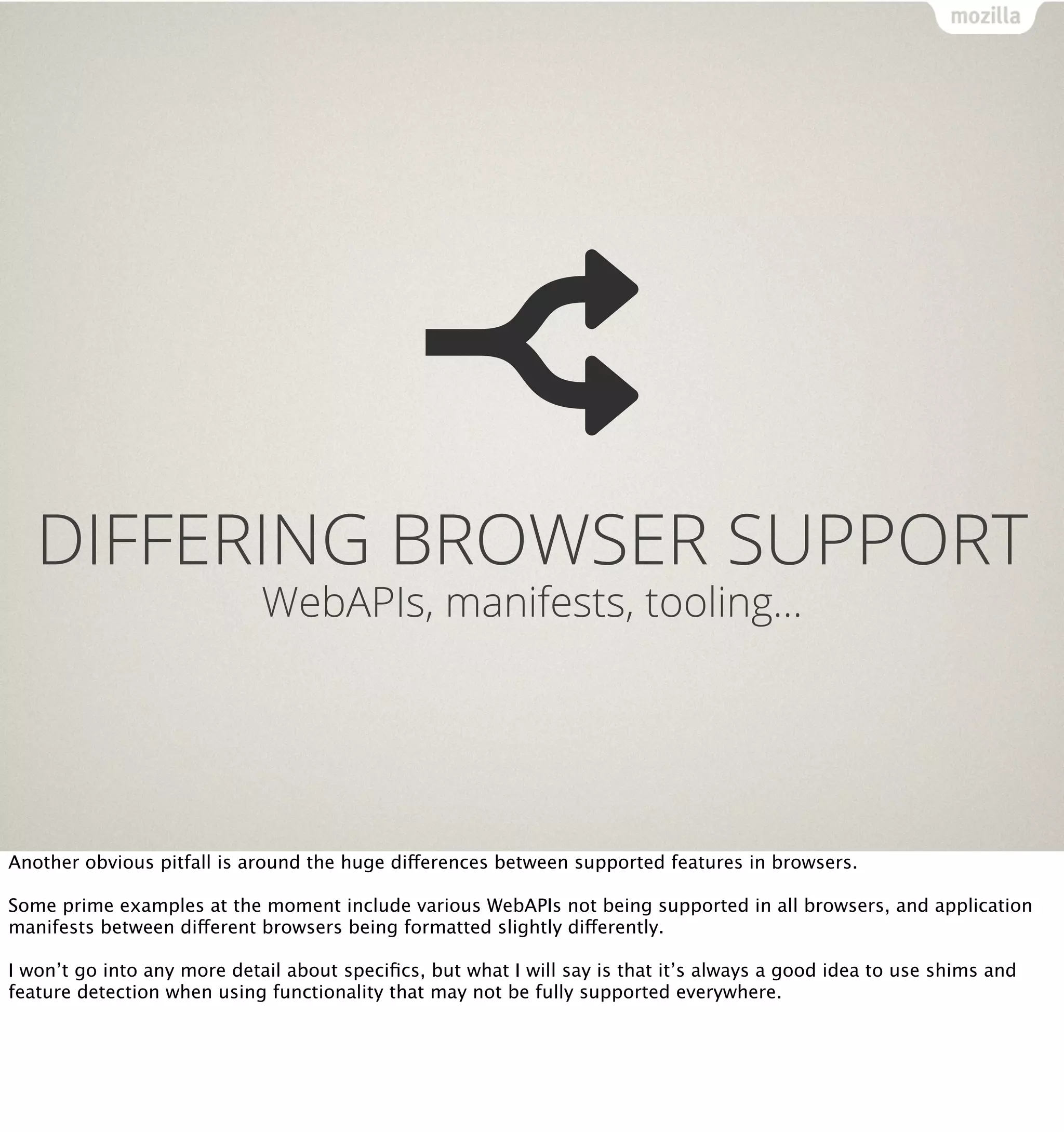 DIFFERING BROWSER SUPPORT
                             WebAPIs, manifests, tooling…




Another obvious pitfall is around the huge differences between supported features in browsers.

Some prime examples at the moment include various WebAPIs not being supported in all browsers, and application
manifests between different browsers being formatted slightly differently.

I won’t go into any more detail about speciﬁcs, but what I will say is that it’s always a good idea to use shims and
feature detection when using functionality that may not be fully supported everywhere.
 