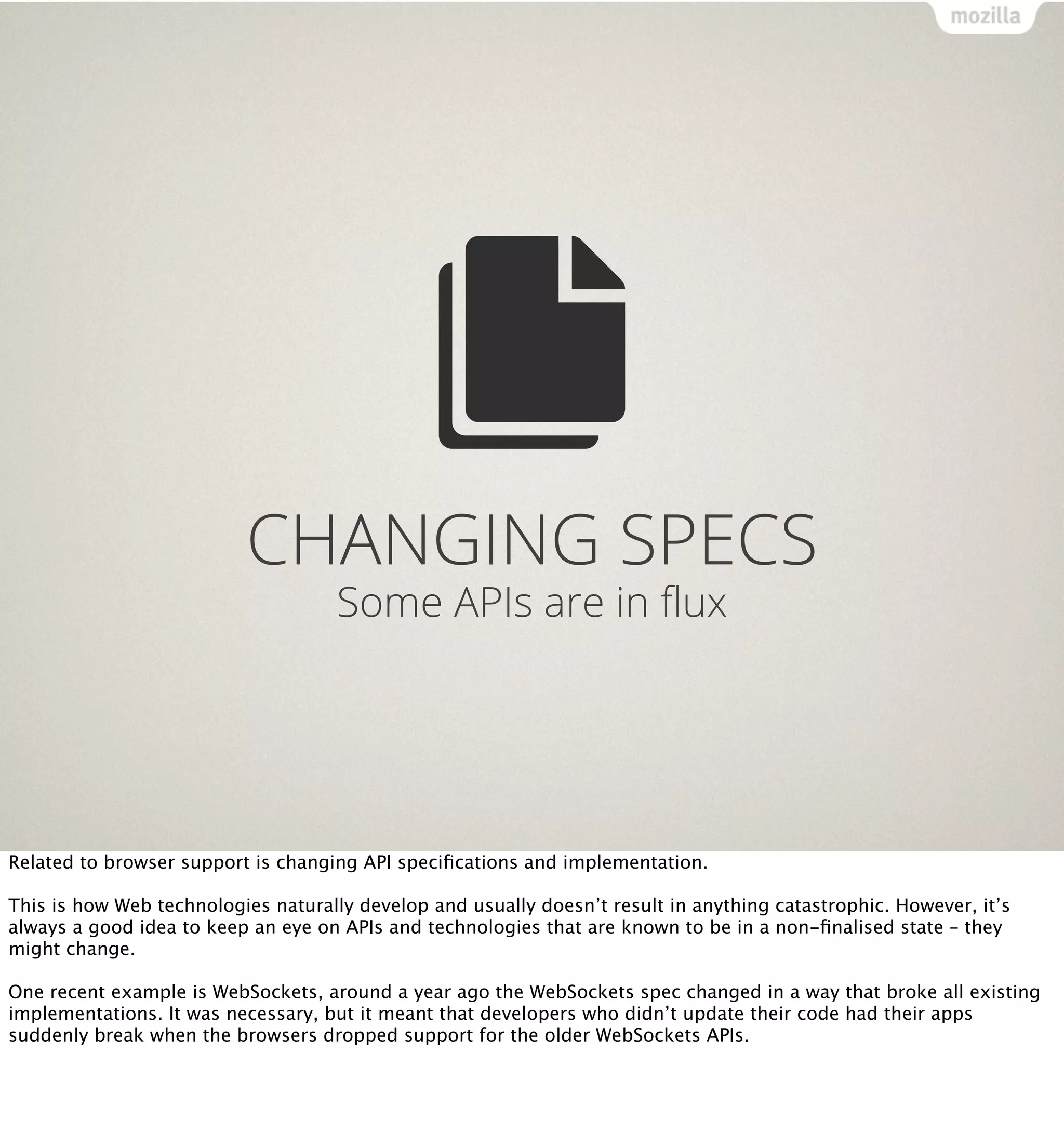 CHANGING SPECS
                                     Some APIs are in ﬂux




Related to browser support is changing API speciﬁcations and implementation.

This is how Web technologies naturally develop and usually doesn’t result in anything catastrophic. However, it’s
always a good idea to keep an eye on APIs and technologies that are known to be in a non-ﬁnalised state – they
might change.

One recent example is WebSockets, around a year ago the WebSockets spec changed in a way that broke all existing
implementations. It was necessary, but it meant that developers who didn’t update their code had their apps
suddenly break when the browsers dropped support for the older WebSockets APIs.
 