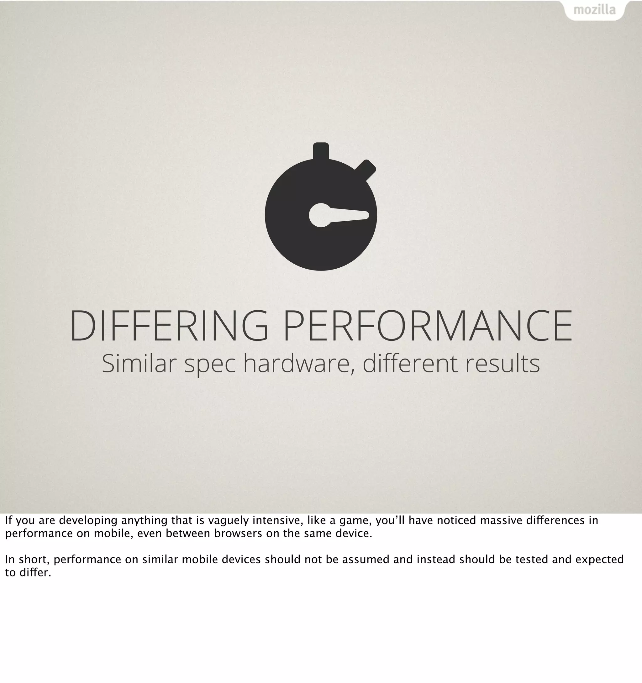 DIFFERING PERFORMANCE
                  Similar spec hardware, diﬀerent results




If you are developing anything that is vaguely intensive, like a game, you’ll have noticed massive differences in
performance on mobile, even between browsers on the same device.

In short, performance on similar mobile devices should not be assumed and instead should be tested and expected
to differ.
 