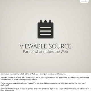 VIEWABLE SOURCE
                              Part of what makes the Web




A controversial potential pitfall is that of Web apps having an openly viewable source.

Viewable source on its own isn’t necessarily a pitfall, as it’s just the way the Web works, but what if you need to add
some element of protection to your app assets?

There are some ways to implement types of ‘protection’, like compressing and obfuscating code, but they aren’t
fool-proof.

One common technique, at least in games, is to defer protected logic to the server while embracing the openness of
code on the client.
 