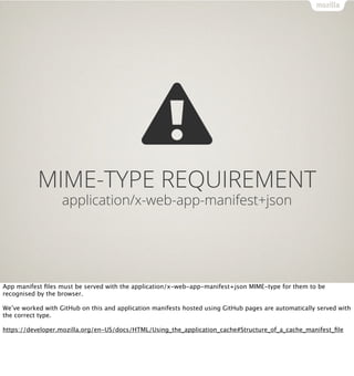 MIME-TYPE REQUIREMENT
                   application/x-web-app-manifest+json




App manifest ﬁles must be served with the application/x-web-app-manifest+json MIME-type for them to be
recognised by the browser.

We’ve worked with GitHub on this and application manifests hosted using GitHub pages are automatically served with
the correct type.

https://developer.mozilla.org/en-US/docs/HTML/Using_the_application_cache#Structure_of_a_cache_manifest_ﬁle
 