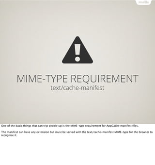 MIME-TYPE REQUIREMENT
                                     text/cache-manifest




One of the basic things that can trip people up is the MIME-type requirement for AppCache manifest ﬁles.

The manifest can have any extension but must be served with the text/cache-manifest MIME-type for the browser to
recognise it.
 