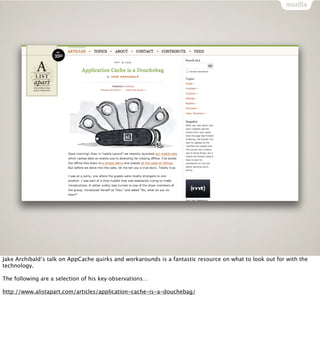 Jake Archibald’s talk on AppCache quirks and workarounds is a fantastic resource on what to look out for with the
technology.

The following are a selection of his key observations…

http://www.alistapart.com/articles/application-cache-is-a-douchebag/
 