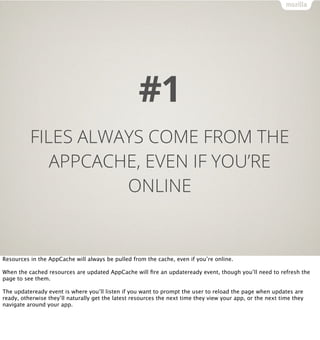 #1
          FILES ALWAYS COME FROM THE
             APPCACHE, EVEN IF YOU’RE
                    ONLINE


Resources in the AppCache will always be pulled from the cache, even if you’re online.

When the cached resources are updated AppCache will ﬁre an updateready event, though you’ll need to refresh the
page to see them.

The updateready event is where you’ll listen if you want to prompt the user to reload the page when updates are
ready, otherwise they’ll naturally get the latest resources the next time they view your app, or the next time they
navigate around your app.
 