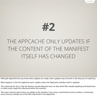 #2
       THE APPCACHE ONLY UPDATES IF
       THE CONTENT OF THE MANIFEST
            ITSELF HAS CHANGED


Although AppCache lets you know when updates are ready, these updates may not work in the way you’re expecting.

What happens is that the AppCache won’t update unless the AppCache manifest itself is updated.

The reasoning for this is that the browser would otherwise have no idea which ﬁles needed updating and would have
to check every single ﬁle referenced within the manifest.

The most common way to force an update to the manifest is by using a commented version number or timestamp
every time you change one of the ﬁles referenced in the AppCache.
 