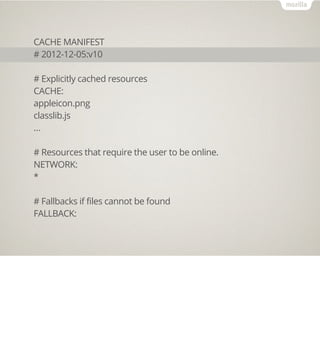 CACHE MANIFEST
# 2012-12-05:v10

# Explicitly cached resources
CACHE:
appleicon.png
classlib.js
…

# Resources that require the user to be online.
NETWORK:
*

# Fallbacks if files cannot be found
FALLBACK:
 