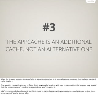 #3
     THE APPCACHE IS AN ADDITIONAL
     CACHE, NOT AN ALTERNATIVE ONE




When the browser updates the AppCache it requests resources as it normally would, meaning that it obeys standard
cache headers.

One way this can catch you out is if you don’t serve cache headers with your resources then the browser may ‘guess’
that the resource doesn’t need to be updated and won’t request it.

Jake’s recommended workaround for this is to serve cache headers with your resources, perhaps even setting them
as no-cache if you’re testing a lot.
 