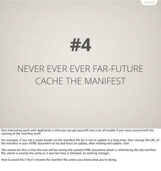 #4
           NEVER EVER EVER FAR-FUTURE
              CACHE THE MANIFEST




One interesting quirk with AppCache is that you can get yourself into a lot of trouble if you mess around with the
caching of the manifest itself.

For example, if you set a cache header on the manifest ﬁle for it not to update in a long time, then change the URL of
the manifest in your HTML document to try and force an update, then nothing will update. Ever.

The reason for this is that the user will be seeing the cached HTML document which is referencing the old manifest
ﬁle, which is exactly the same as it was last time it checked, so nothing changes.

How to avoid this? Don’t rename the manifest ﬁle unless you know what you’re doing.
 
