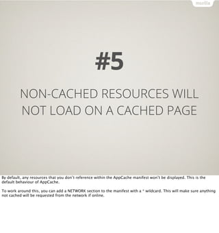 #5
         NON-CACHED RESOURCES WILL
         NOT LOAD ON A CACHED PAGE




By default, any resources that you don’t reference within the AppCache manifest won’t be displayed. This is the
default behaviour of AppCache.

To work around this, you can add a NETWORK section to the manifest with a * wildcard. This will make sure anything
not cached will be requested from the network if online.
 