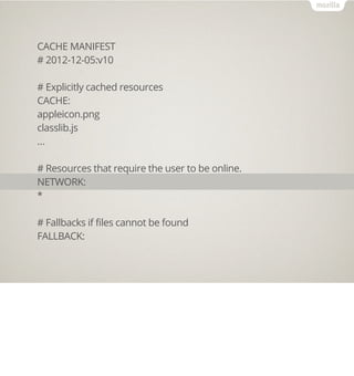 CACHE MANIFEST
# 2012-12-05:v10

# Explicitly cached resources
CACHE:
appleicon.png
classlib.js
…

# Resources that require the user to be online.
NETWORK:
*

# Fallbacks if files cannot be found
FALLBACK:
 