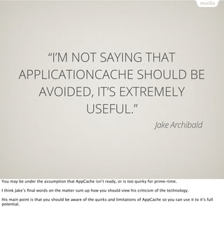 “I’M NOT SAYING THAT
         APPLICATIONCACHE SHOULD BE
            AVOIDED, IT’S EXTREMELY
                    USEFUL.”
                                                                                   Jake Archibald




You may be under the assumption that AppCache isn’t ready, or is too quirky for prime-time.

I think Jake’s ﬁnal words on the matter sum up how you should view his criticism of the technology.

His main point is that you should be aware of the quirks and limitations of AppCache so you can use it to it’s full
potential.
 