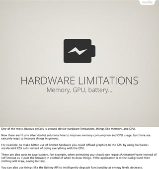 HARDWARE LIMITATIONS
                                   Memory, GPU, battery…




One of the most obvious pitfalls is around device hardware limitations, things like memory, and GPU.

Now there aren’t any silver-bullet solutions here to improve memory consumption and GPU usage, but there are
certainly ways to improve things in general.

For example, to make better use of limited hardware you could offload graphics to the GPU by using hardware-
accelerated CSS calls instead of doing everything with the CPU.

There are also ways to save battery. For example, when animating you should use requestAnimationFrame instead of
setTimeout as it puts the browser in control of when to draw things. If the application is in the background then
nothing will draw, saving battery.

You can also use things like the Battery API to intelligently degrade functionality as energy levels decrease.
 