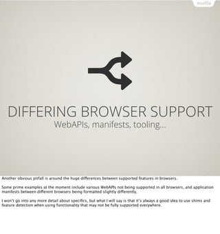 DIFFERING BROWSER SUPPORT
                             WebAPIs, manifests, tooling…




Another obvious pitfall is around the huge differences between supported features in browsers.

Some prime examples at the moment include various WebAPIs not being supported in all browsers, and application
manifests between different browsers being formatted slightly differently.

I won’t go into any more detail about speciﬁcs, but what I will say is that it’s always a good idea to use shims and
feature detection when using functionality that may not be fully supported everywhere.
 