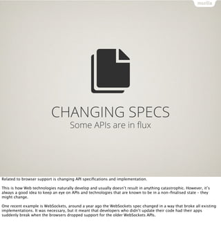 CHANGING SPECS
                                     Some APIs are in ﬂux




Related to browser support is changing API speciﬁcations and implementation.

This is how Web technologies naturally develop and usually doesn’t result in anything catastrophic. However, it’s
always a good idea to keep an eye on APIs and technologies that are known to be in a non-ﬁnalised state – they
might change.

One recent example is WebSockets, around a year ago the WebSockets spec changed in a way that broke all existing
implementations. It was necessary, but it meant that developers who didn’t update their code had their apps
suddenly break when the browsers dropped support for the older WebSockets APIs.
 