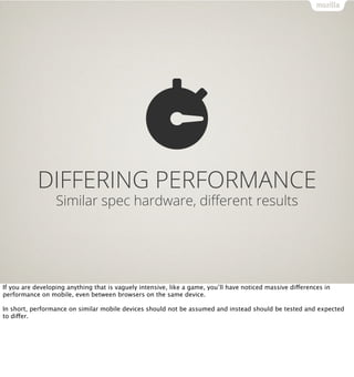 DIFFERING PERFORMANCE
                  Similar spec hardware, diﬀerent results




If you are developing anything that is vaguely intensive, like a game, you’ll have noticed massive differences in
performance on mobile, even between browsers on the same device.

In short, performance on similar mobile devices should not be assumed and instead should be tested and expected
to differ.
 