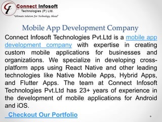Mobile App Development Company
Connect Infosoft Technologies Pvt.Ltd is a mobile app
development company with expertise in creating
custom mobile applications for businesses and
organizations. We specialize in developing cross-
platform apps using React Native and other leading
technologies like Native Mobile Apps, Hybrid Apps,
and Flutter Apps. The team at Connect Infosoft
Technologies Pvt.Ltd has 23+ years of experience in
the development of mobile applications for Android
and iOS.
Checkout Our Portfolio
 