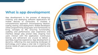 What is app development
App development is the process of designing,
creating, and deploying software applications for
mobile devices or computers. It involves a
comprehensive approach, encompassing ideation,
coding, testing, and deployment. Skilled developers
utilize programming languages and frameworks to
bring concepts to life, ensuring functionality,
usability, and performance. User experience and
interface design play pivotal roles, shaping how
users interact with the application. Continuous
testing and refinement are crucial to deliver a
seamless, bug-free experience. App development is
dynamic, reflecting the ever-evolving landscape of
technology, and it plays a vital role in meeting the
diverse needs of users across various platforms and
devices.
 
