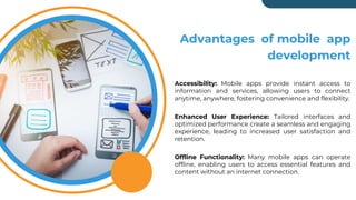 Advantages of mobile app
development
Accessibility: Mobile apps provide instant access to
information and services, allowing users to connect
anytime, anywhere, fostering convenience and flexibility.
Enhanced User Experience: Tailored interfaces and
optimized performance create a seamless and engaging
experience, leading to increased user satisfaction and
retention.
Offline Functionality: Many mobile apps can operate
offline, enabling users to access essential features and
content without an internet connection.
 