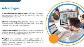 Advantages
Brand Visibility and Recognition: Having a dedicated
app strengthens brand presence, fostering recognition
and loyalty among users.
Efficient Marketing: Apps provide a direct channel for
marketing and communication with users, facilitating
targeted campaigns and promotions.
Community Building: Apps can include social features,
enabling users to interact, share, and create a sense of
community around the brand or service.
Analytics and Insights: Mobile apps enable the
collection of valuable user data, allowing businesses to
analyze behavior, preferences, and performance to
make informed decisions.
 