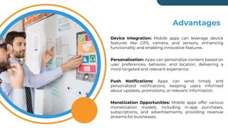 Company Mission
Device Integration: Mobile apps can leverage device
features like GPS, camera, and sensors, enhancing
functionality and enabling innovative features.
Personalization: Apps can personalize content based on
user preferences, behavior, and location, delivering a
more targeted and relevant experience.
Push Notifications: Apps can send timely and
personalized notifications, keeping users informed
about updates, promotions, or relevant information.
Monetization Opportunities: Mobile apps offer various
monetization models, including in-app purchases,
subscriptions, and advertisements, providing revenue
streams for businesses.
Advantages
 