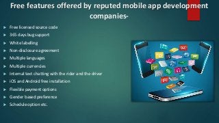 Free features offered by reputed mobile app development
companies-
 Free licensed source code
 365 days bug support
 White labelling
 Non-disclosure agreement
 Multiple languages
 Multiple currencies
 Internal text chatting with the rider and the driver
 iOS and Android free installation
 Flexible payment options
 Gender based preference
 Schedule option etc.
 
