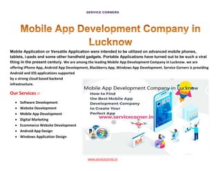 SERVICE CORNERS
www.servicecorner.in
Mobile Application or Versatile Application were intended to be utilized on advanced mobile phones,
tablets, i-pads and some other handheld gadgets. Portable Applications have turned out to be such a viral
thing in the present century. We are among the leading Mobile App Development Company in Lucknow. we are
offering iPhone App, Android App Development, Blackberry App, Windows App Development. Service Corners is providing
Android and iOS applications supported
by a strong cloud based backend
infrastructure.
Our Services :-
 Software Development
 Website Development
 Mobile App Development
 Digital Marketing
 Ecommerce Website Development
 Android App Design
 Windows Application Design
 