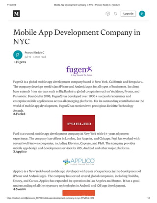 7/15/2019 Mobile App Development Company in NYC - Pranavi Reddy C - Medium
https://medium.com/@pranavic_68709/mobile-app-development-company-in-nyc-5f7a33de1812 1/4
Mobile App Development Company in
NYC
Pranavi Reddy C
Jul 15 · 4 min read
1.Fugenx
FugenX is a global mobile app development company based in New York, California and Bengaluru.
The company develops world-class iPhone and Android apps for all types of businesses. Its client
base extends from startups such as Big Basket to global companies such as Vodafone, Proxer, and
Panasonic. Founded in 2008, FugenX has developed over 1000+ successful consumer and
enterprise mobile applications across all emerging platforms. For its outstanding contribution to the
world of mobile app development, FugenX has received two prestigious Deloitte Technology
Awards.
2.Fueled
Fuel is a trusted mobile app development company in New York with 6+ years of proven
experience. The company has offices in London, Los Angeles, and Chicago. Fuel has worked with
several well-known companies, including Elevator, Capture, and P&G. The company provides
mobile app design and development services for iOS, Android and other major platforms.
3.Applico
Applico is a New York-based mobile app developer with years of experience in the development of
iPhone and Android apps. The company has served several global companies, including Toshiba,
Disney, and Cartus. Applico has expanded its operations in Los Angeles and Boston. It has a good
understanding of all the necessary technologies in Android and iOS app development.
4.Swarm
Upgrade
 