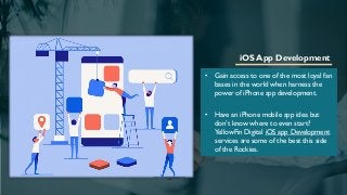 iOS App Development
• Gain access to one of the most loyal fan
bases in the world when harness the
power of iPhone app development.
• Have an iPhone mobile app idea but
don’t know where to even start?
YellowFin Digital iOS app Development
services are some of the best this side
of the Rockies.
 