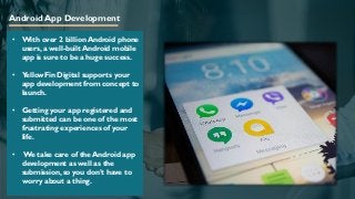 Android App Development
• With over 2 billion Android phone
users, a well-built Android mobile
app is sure to be a huge success.
• YellowFin Digital supports your
app development from concept to
launch.
• Getting your app registered and
submitted can be one of the most
frustrating experiences of your
life.
• We take care of the Android app
development as well as the
submission, so you don’t have to
worry about a thing.
 