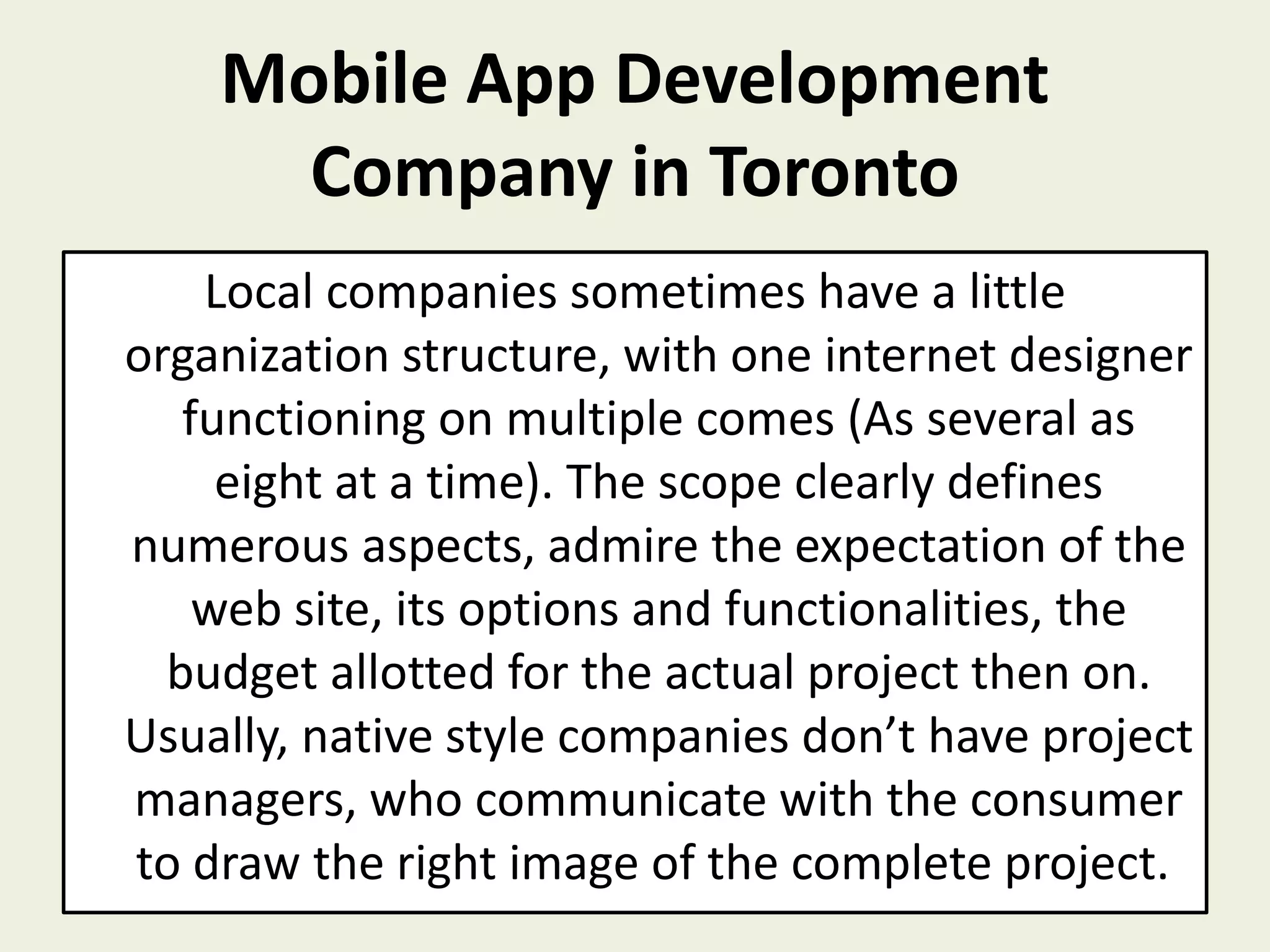 Mobile App Development
Company in Toronto
Local companies sometimes have a little
organization structure, with one internet designer
functioning on multiple comes (As several as
eight at a time). The scope clearly defines
numerous aspects, admire the expectation of the
web site, its options and functionalities, the
budget allotted for the actual project then on.
Usually, native style companies don’t have project
managers, who communicate with the consumer
to draw the right image of the complete project.