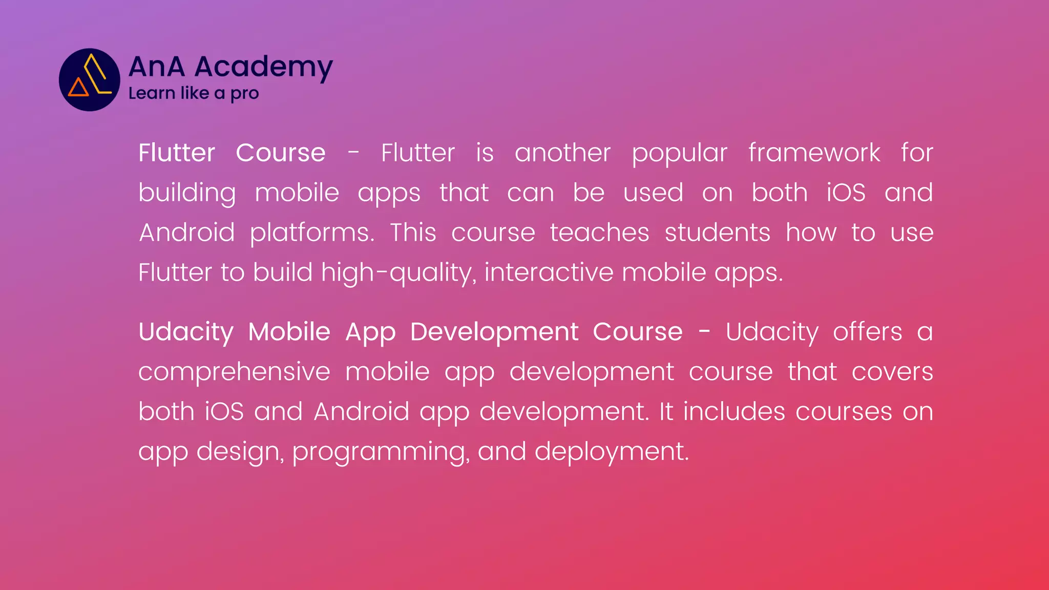 Flutter Course - Flutter is another popular framework for
building mobile apps that can be used on both iOS and
Android platforms. This course teaches students how to use
Flutter to build high-quality, interactive mobile apps.
Udacity Mobile App Development Course - Udacity offers a
comprehensive mobile app development course that covers
both iOS and Android app development. It includes courses on
app design, programming, and deployment.
 
