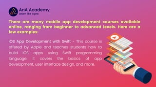 iOS App Development with Swift - This course is
offered by Apple and teaches students how to
build iOS apps using Swift programming
language. It covers the basics of app
development, user interface design, and more.
 