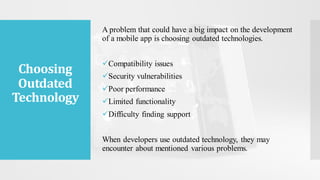 Choosing
Outdated
Technology
A problem that could have a big impact on the development
of a mobile app is choosing outdated technologies.
✓Compatibility issues
✓Security vulnerabilities
✓Poor performance
✓Limited functionality
✓Difficulty finding support
When developers use outdated technology, they may
encounter about mentioned various problems.
 