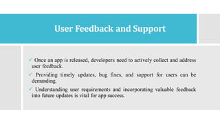 User Feedback and Support
✓ Once an app is released, developers need to actively collect and address
user feedback.
✓ Providing timely updates, bug fixes, and support for users can be
demanding.
✓ Understanding user requirements and incorporating valuable feedback
into future updates is vital for app success.
 