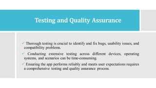 Testing and Quality Assurance
✓ Thorough testing is crucial to identify and fix bugs, usability issues, and
compatibility problems.
✓ Conducting extensive testing across different devices, operating
systems, and scenarios can be time-consuming.
✓ Ensuring the app performs reliably and meets user expectations requires
a comprehensive testing and quality assurance process.
 
