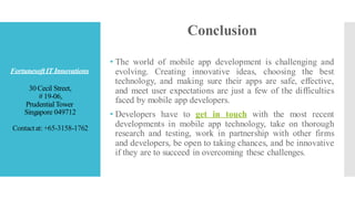 FortunesoftIT Innovations
30 Cecil Street,
# 19-06,
PrudentialTower
Singapore 049712
Contactat: +65-3158-1762
Conclusion
• The world of mobile app development is challenging and
evolving. Creating innovative ideas, choosing the best
technology, and making sure their apps are safe, effective,
and meet user expectations are just a few of the difficulties
faced by mobile app developers.
• Developers have to get in touch with the most recent
developments in mobile app technology, take on thorough
research and testing, work in partnership with other firms
and developers, be open to taking chances, and be innovative
if they are to succeed in overcoming these challenges.
 