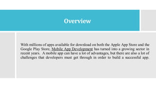 Overview
With millions of apps available for download on both the Apple App Store and the
Google Play Store, Mobile App Development has turned into a growing sector in
recent years. A mobile app can have a lot of advantages, but there are also a lot of
challenges that developers must get through in order to build a successful app.
 