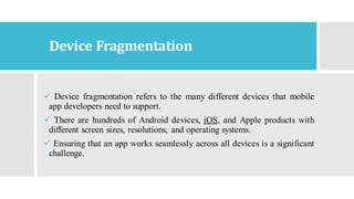 Device Fragmentation
✓ Device fragmentation refers to the many different devices that mobile
app developers need to support.
✓ There are hundreds of Android devices, iOS, and Apple products with
different screen sizes, resolutions, and operating systems.
✓ Ensuring that an app works seamlessly across all devices is a significant
challenge.
 