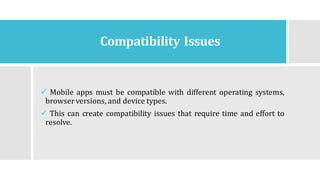 Compatibility Issues
✓ Mobile apps must be compatible with different operating systems,
browser versions, and device types.
✓ This can create compatibility issues that require time and effort to
resolve.
 