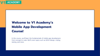 Welcome to V1 Academy’s
Mobile App Development
Course!
In this course, you’ll learn the fundamentals of mobile app development,
from concept to code. We’ll cover topics such as UI/UX design, coding,
testing, and more.
 