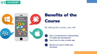 Gain a comprehensive understanding
of mobile app development
Learn how to code a mobile app
Become an expert mobile app
developer
Benefits of the
Course
By taking this course, you will:
 