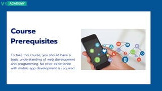 Course
Prerequisites
To take this course, you should have a
basic understanding of web development
and programming. No prior experience
with mobile app development is required.
 