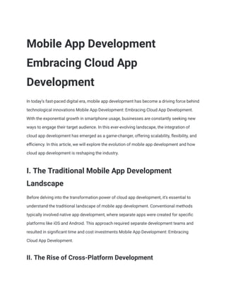 Mobile App Development
Embracing Cloud App
Development
In today’s fast-paced digital era, mobile app development has become a driving force behind
technological innovations Mobile App Development: Embracing Cloud App Development.
With the exponential growth in smartphone usage, businesses are constantly seeking new
ways to engage their target audience. In this ever-evolving landscape, the integration of
cloud app development has emerged as a game-changer, offering scalability, flexibility, and
efficiency. In this article, we will explore the evolution of mobile app development and how
cloud app development is reshaping the industry.
I. The Traditional Mobile App Development
Landscape
Before delving into the transformation power of cloud app development, it’s essential to
understand the traditional landscape of mobile app development. Conventional methods
typically involved native app development, where separate apps were created for specific
platforms like iOS and Android. This approach required separate development teams and
resulted in significant time and cost investments Mobile App Development: Embracing
Cloud App Development.
II. The Rise of Cross-Platform Development
 